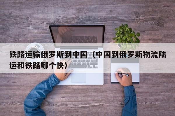 铁路运输俄罗斯到中国（中国到俄罗斯物流陆运和铁路哪个快）