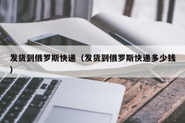 发货到俄罗斯快递（发货到俄罗斯快递多少钱）