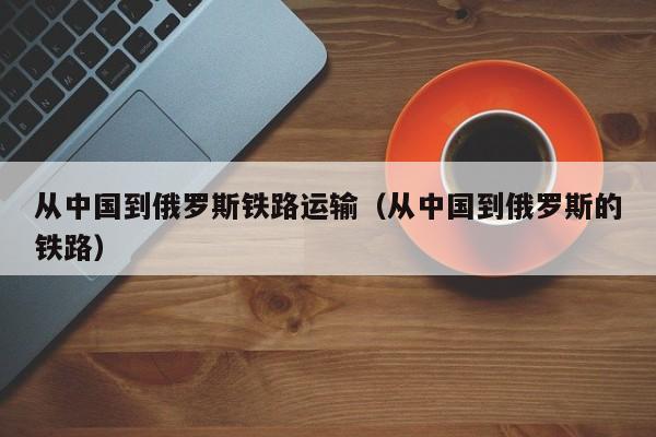 从中国到俄罗斯铁路运输（从中国到俄罗斯的铁路）