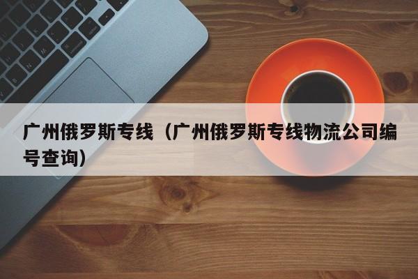 广州俄罗斯专线（广州俄罗斯专线物流公司编号查询）