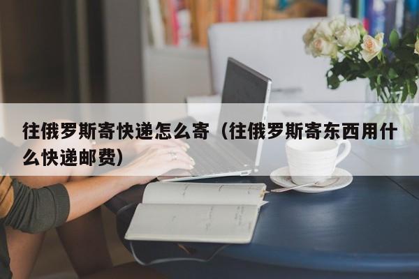 往俄罗斯寄快递怎么寄（往俄罗斯寄东西用什么快递邮费）