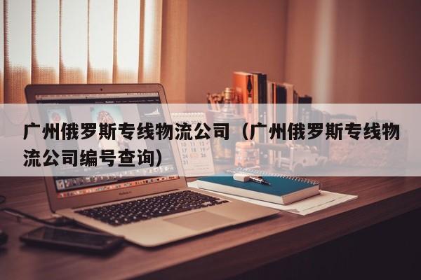 广州俄罗斯专线物流公司（广州俄罗斯专线物流公司编号查询）