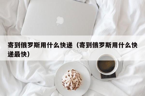 寄到俄罗斯用什么快递（寄到俄罗斯用什么快递最快）