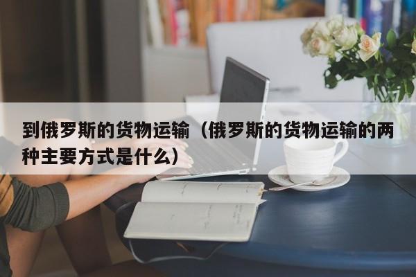 到俄罗斯的货物运输（俄罗斯的货物运输的两种主要方式是什么）