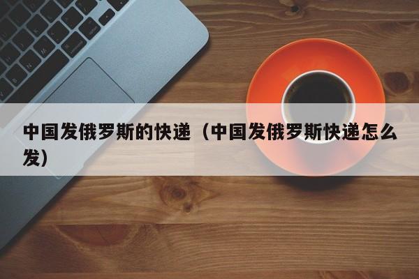 中国发俄罗斯的快递（中国发俄罗斯快递怎么发）