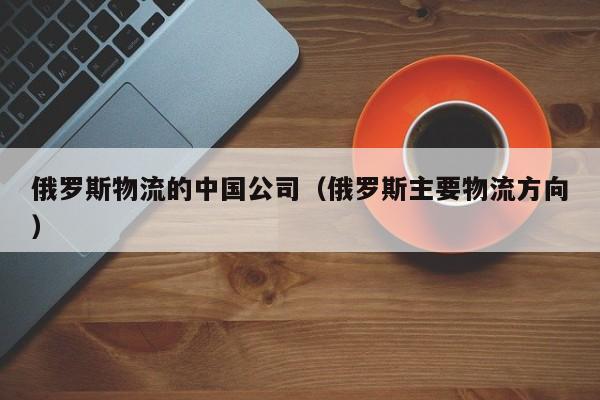 俄罗斯物流的中国公司（俄罗斯主要物流方向）