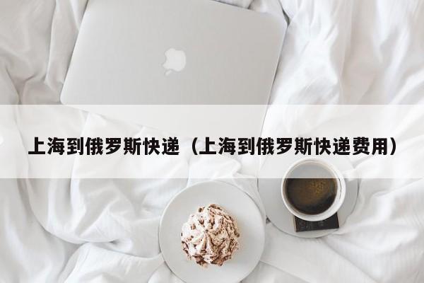 上海到俄罗斯快递（上海到俄罗斯快递费用）