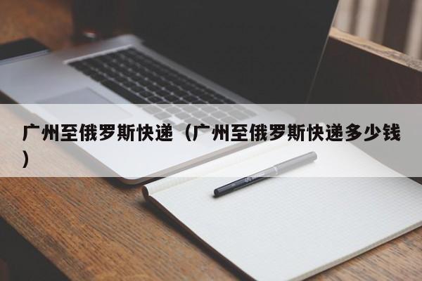 广州至俄罗斯快递（广州至俄罗斯快递多少钱）