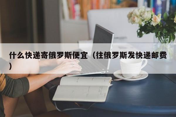 什么快递寄俄罗斯便宜（往俄罗斯发快递邮费）