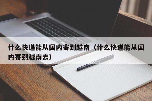 什么快递能从国内寄到越南（什么快递能从国内寄到越南去）