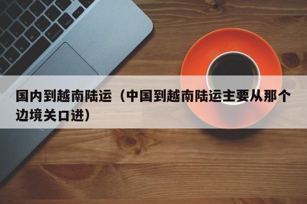 国内到越南陆运（中国到越南陆运主要从那个边境关口进）