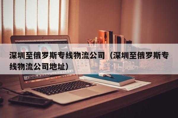 深圳至俄罗斯专线物流公司（深圳至俄罗斯专线物流公司地址）