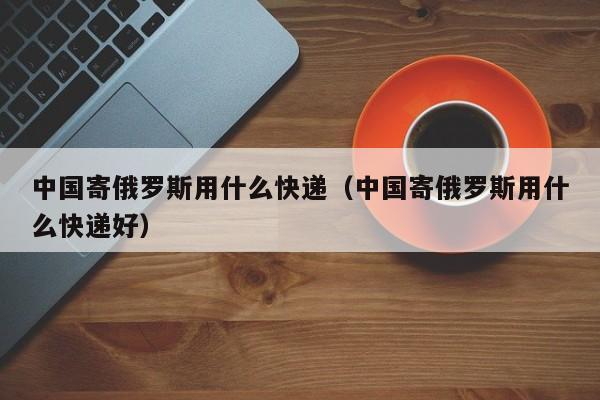 中国寄俄罗斯用什么快递（中国寄俄罗斯用什么快递好）