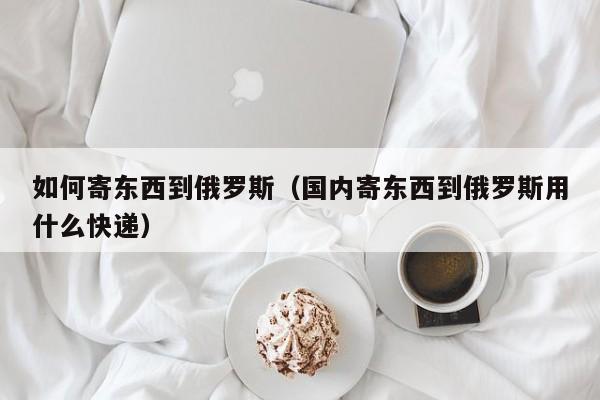 如何寄东西到俄罗斯（国内寄东西到俄罗斯用什么快递）