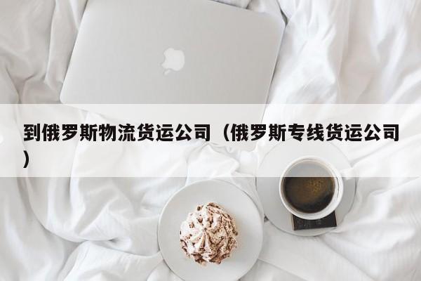 到俄罗斯物流货运公司（俄罗斯专线货运公司）