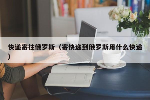 快递寄往俄罗斯（寄快递到俄罗斯用什么快递）