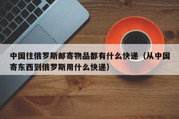 中国往俄罗斯邮寄物品都有什么快递（从中国寄东西到俄罗斯用什么快递）