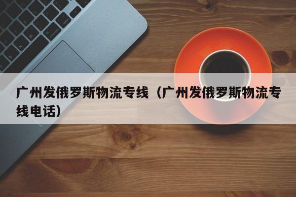 广州发俄罗斯物流专线（广州发俄罗斯物流专线电话）