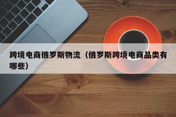 跨境电商俄罗斯物流（俄罗斯跨境电商品类有哪些）