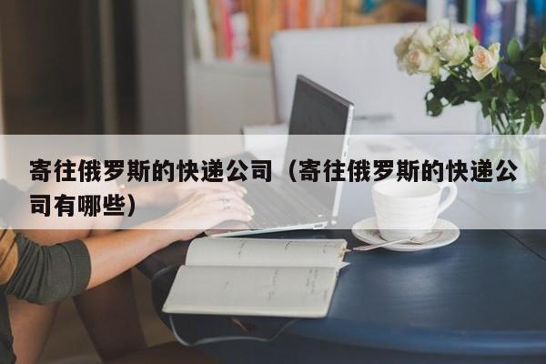 寄往俄罗斯的快递公司（寄往俄罗斯的快递公司有哪些）