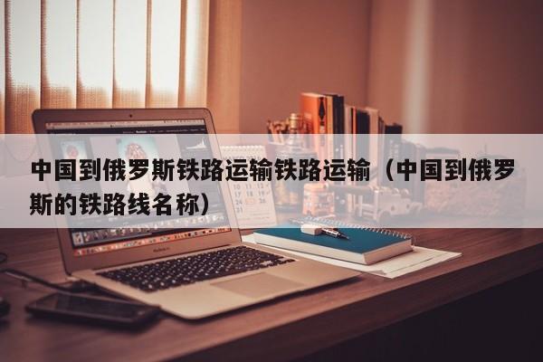 中国到俄罗斯铁路运输铁路运输（中国到俄罗斯的铁路线名称）