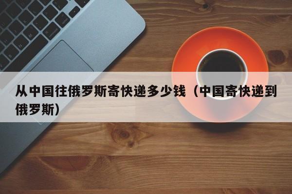 从中国往俄罗斯寄快递多少钱（中国寄快递到俄罗斯）