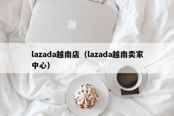 lazada越南店（lazada越南卖家中心）