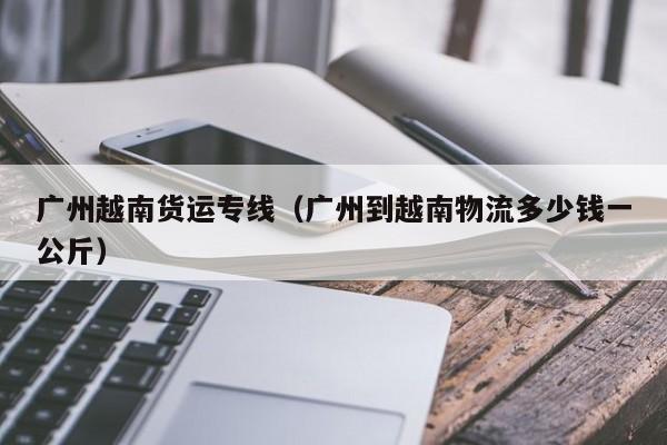 广州越南货运专线(广州到越南物流多少钱一公斤)