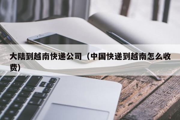 大陆到越南快递公司(中国快递到越南怎么收费)