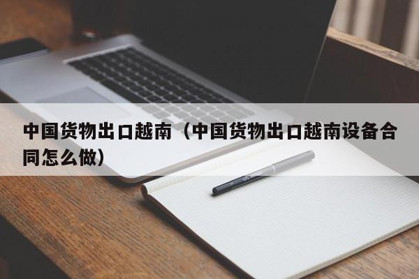 中国货物出口越南（中国货物出口越南设备合同怎么做）