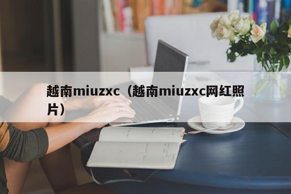 越南miuzxc(越南miuzxc网红照片)