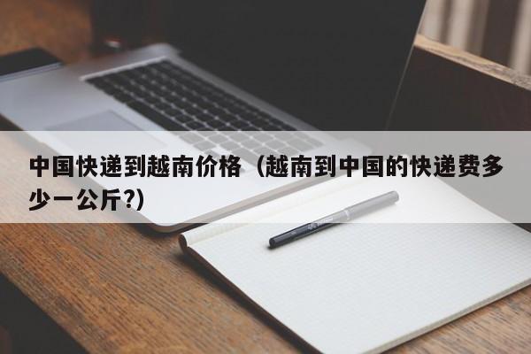 中国快递到越南价格(越南到中国的快递费多少一公斤?)