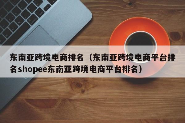 东南亚跨境电商排名(东南亚跨境电商平台排名shopee东南亚跨境电商平台排名)