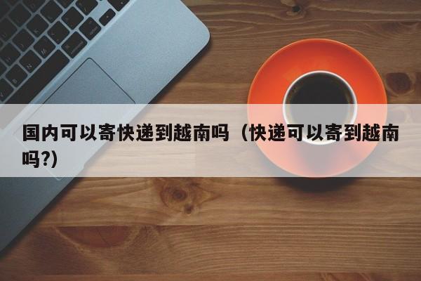 国内可以寄快递到越南吗(快递可以寄到越南吗?)